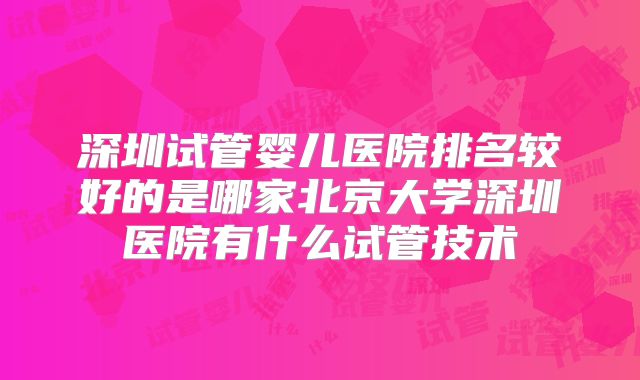 深圳试管婴儿医院排名较好的是哪家北京大学深圳医院有什么试管技术