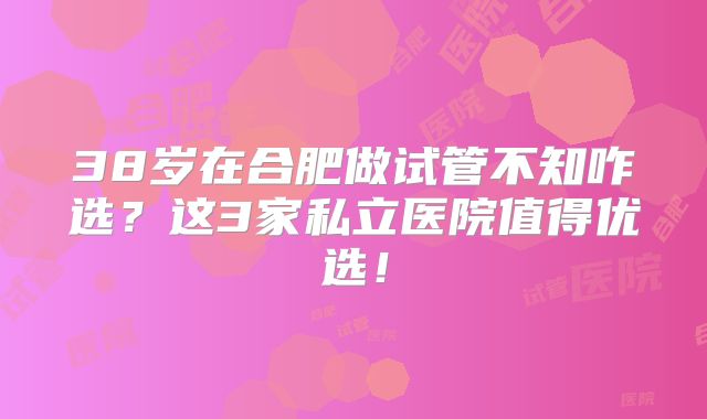 38岁在合肥做试管不知咋选？这3家私立医院值得优选！