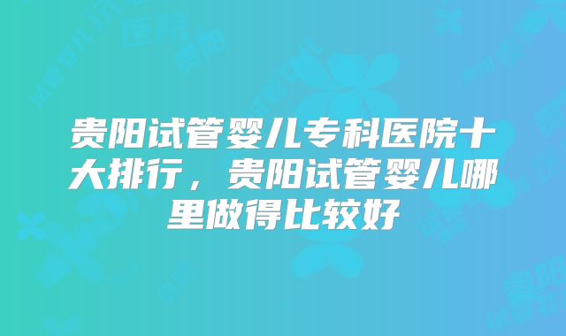 贵阳试管婴儿专科医院十大排行，贵阳试管婴儿哪里做得比较好