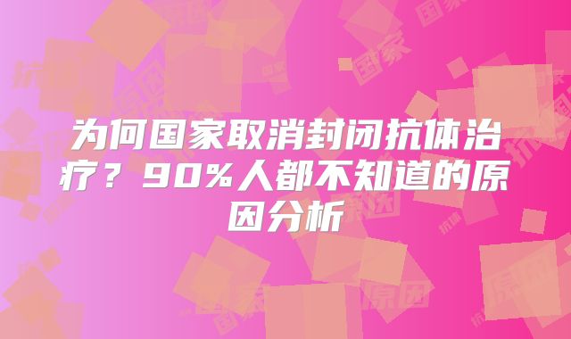 为何国家取消封闭抗体治疗？90%人都不知道的原因分析