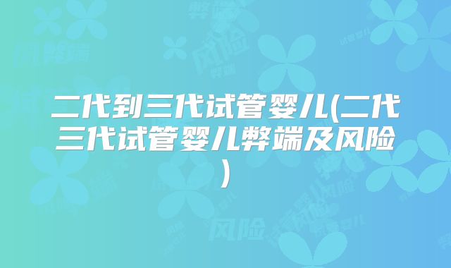 二代到三代试管婴儿(二代三代试管婴儿弊端及风险)