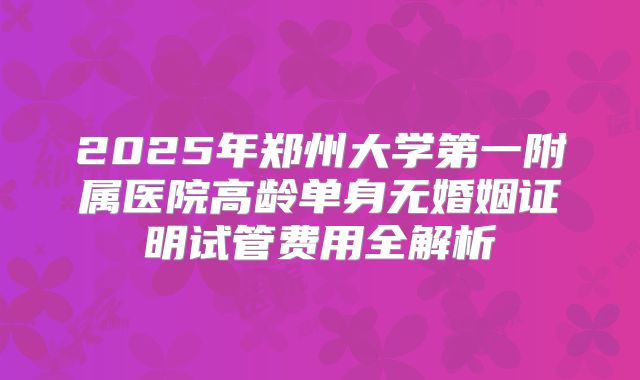 2025年郑州大学第一附属医院高龄单身无婚姻证明试管费用全解析