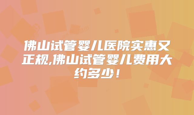 佛山试管婴儿医院实惠又正规,佛山试管婴儿费用大约多少!