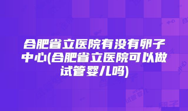合肥省立医院有没有卵子中心(合肥省立医院可以做试管婴儿吗)