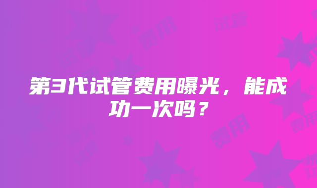 第3代试管费用曝光，能成功一次吗？
