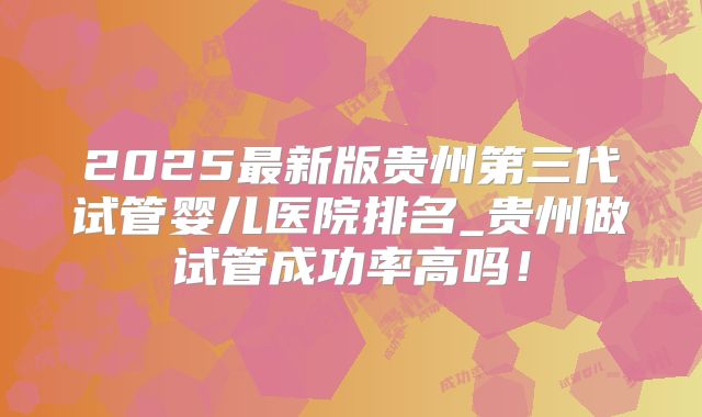 2025最新版贵州第三代试管婴儿医院排名_贵州做试管成功率高吗！