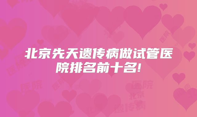 北京先天遗传病做试管医院排名前十名!