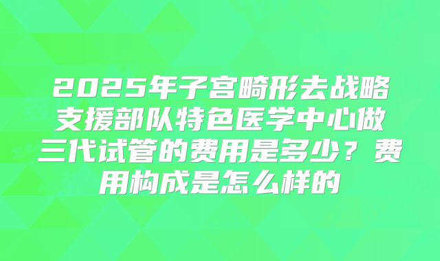 2025年子宫畸形去战略支援部队特色医学中心做三代试管的费用是多少?费用构成是怎么样的