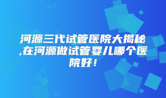 河源三代试管医院大揭秘,在河源做试管婴儿哪个医院好！