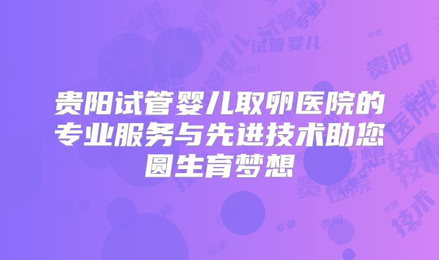 贵阳试管婴儿取卵医院的专业服务与先进技术助您圆生育梦想
