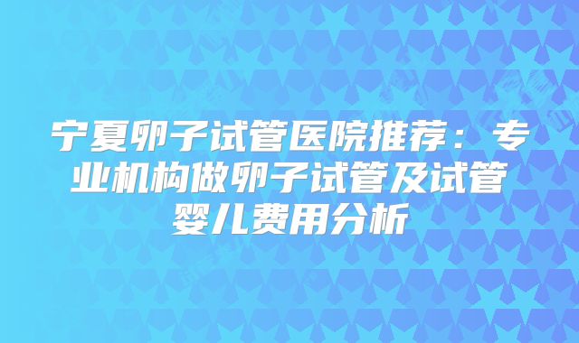 宁夏卵子试管医院推荐：专业机构做卵子试管及试管婴儿费用分析