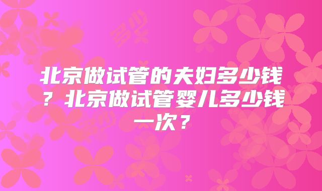 北京做试管的夫妇多少钱？北京做试管婴儿多少钱一次？