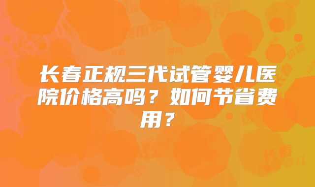 长春正规三代试管婴儿医院价格高吗？如何节省费用？