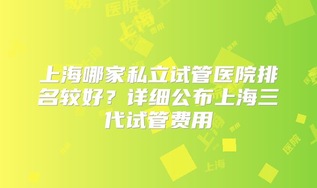 上海哪家私立试管医院排名较好？详细公布上海三代试管费用
