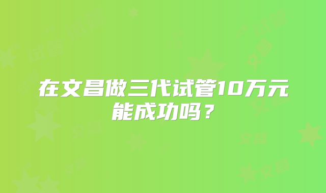 在文昌做三代试管10万元能成功吗？