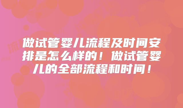 做试管婴儿流程及时间安排是怎么样的！做试管婴儿的全部流程和时间！