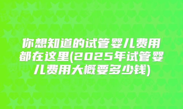 你想知道的试管婴儿费用都在这里(2025年试管婴儿费用大概要多少钱)