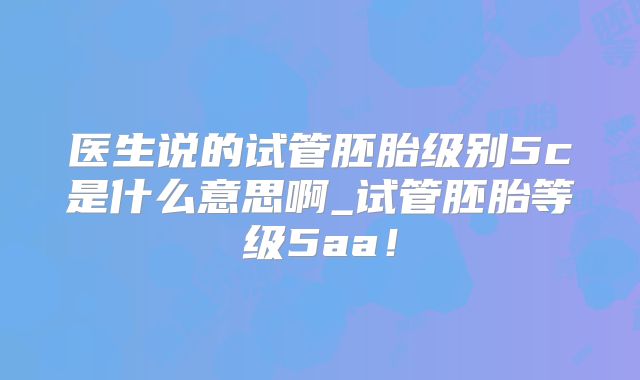 医生说的试管胚胎级别5c是什么意思啊_试管胚胎等级5aa！