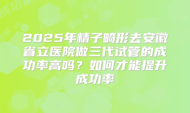 2025年精子畸形去安徽省立医院做三代试管的成功率高吗?如何才能提升成功率