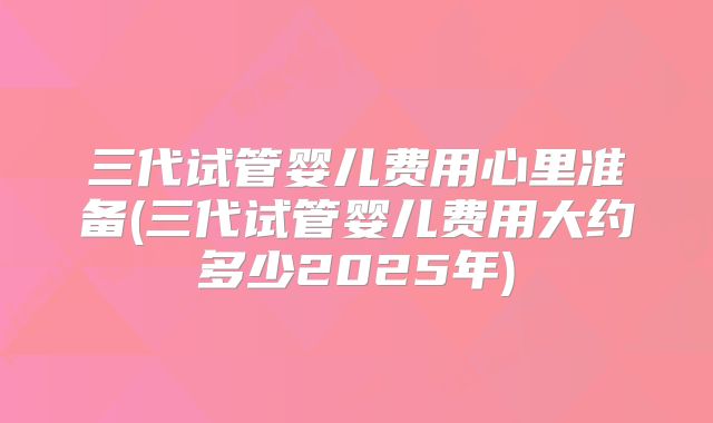 三代试管婴儿费用心里准备(三代试管婴儿费用大约多少2025年)