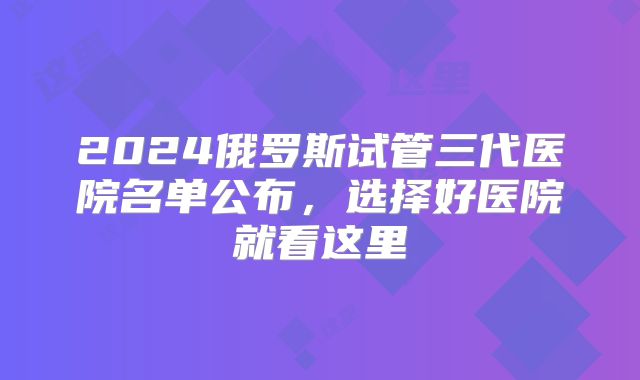 2024俄罗斯试管三代医院名单公布，选择好医院就看这里