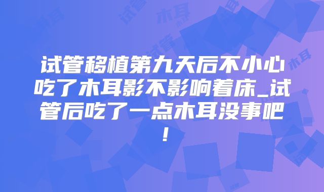 试管移植第九天后不小心吃了木耳影不影响着床_试管后吃了一点木耳没事吧！