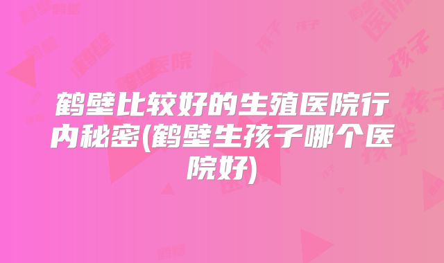 鹤壁比较好的生殖医院行内秘密(鹤壁生孩子哪个医院好)