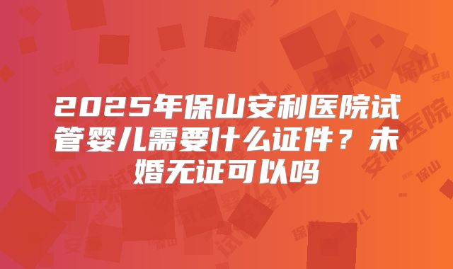 2025年保山安利医院试管婴儿需要什么证件?未婚无证可以吗