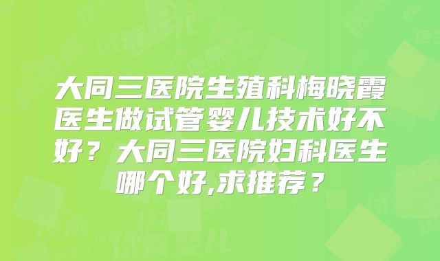 大同三医院生殖科梅晓霞医生做试管婴儿技术好不好？大同三医院妇科医生哪个好,求推荐？