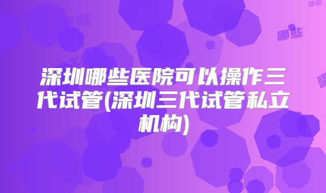 深圳哪些医院可以操作三代试管(深圳三代试管私立机构)