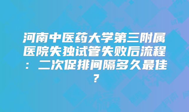 河南中医药大学第三附属医院失独试管失败后流程：二次促排间隔多久最佳？