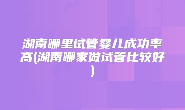 湖南哪里试管婴儿成功率高(湖南哪家做试管比较好)