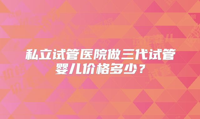 私立试管医院做三代试管婴儿价格多少？
