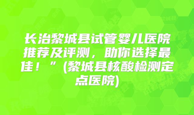 长治黎城县试管婴儿医院推荐及评测，助你选择最佳！”(黎城县核酸检测定点医院)