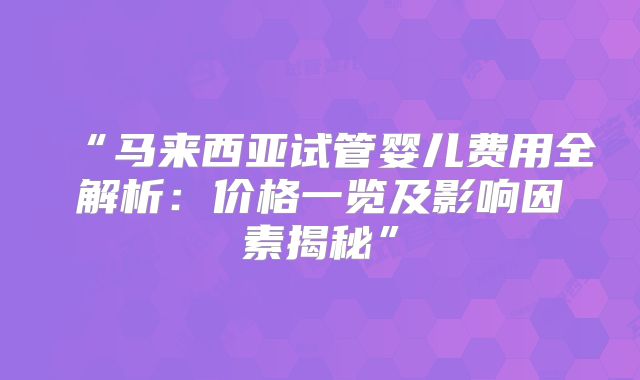 “马来西亚试管婴儿费用全解析：价格一览及影响因素揭秘”