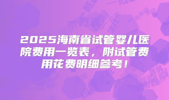 2025海南省试管婴儿医院费用一览表，附试管费用花费明细参考！