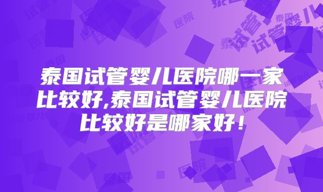 泰国试管婴儿医院哪一家比较好,泰国试管婴儿医院比较好是哪家好！