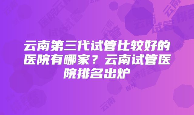 云南第三代试管比较好的医院有哪家？云南试管医院排名出炉
