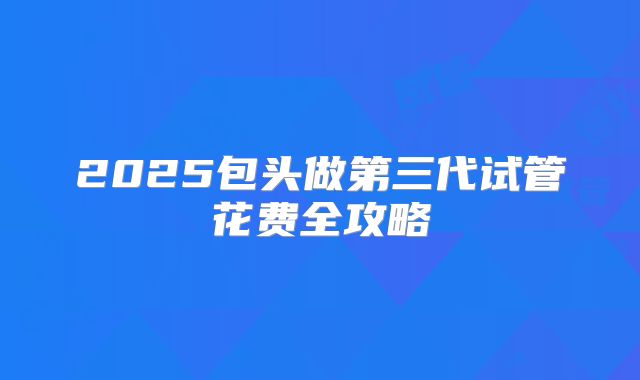 2025包头做第三代试管花费全攻略