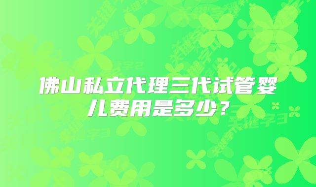 佛山私立代理三代试管婴儿费用是多少？