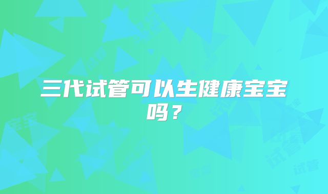 三代试管可以生健康宝宝吗?