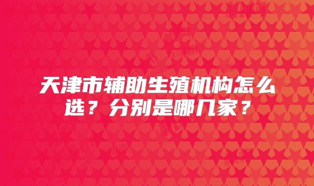 天津市辅助生殖机构怎么选？分别是哪几家？