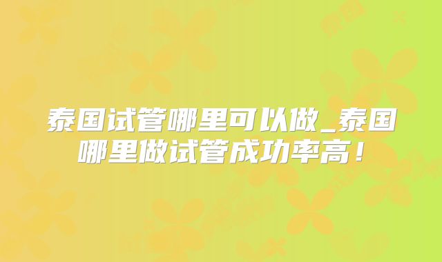 泰国试管哪里可以做_泰国哪里做试管成功率高！