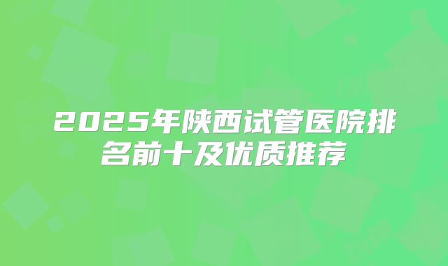 2025年陕西试管医院排名前十及优质推荐