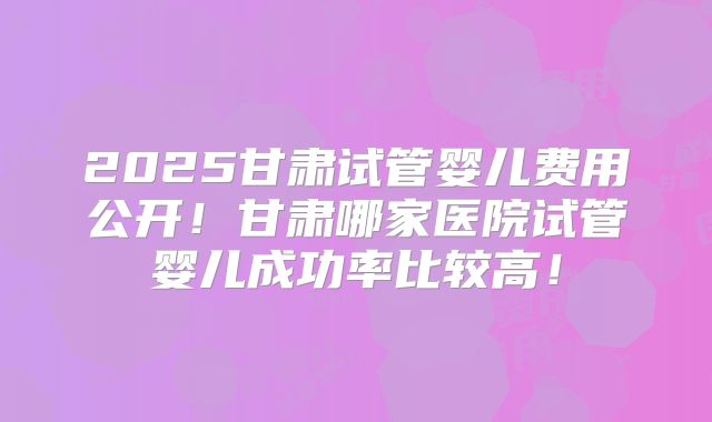 2025甘肃试管婴儿费用公开！甘肃哪家医院试管婴儿成功率比较高！