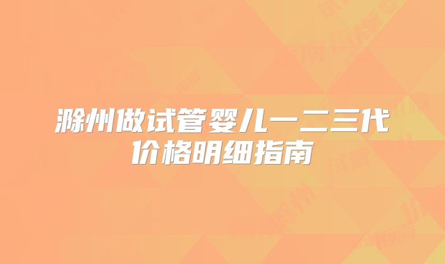 滁州做试管婴儿一二三代价格明细指南