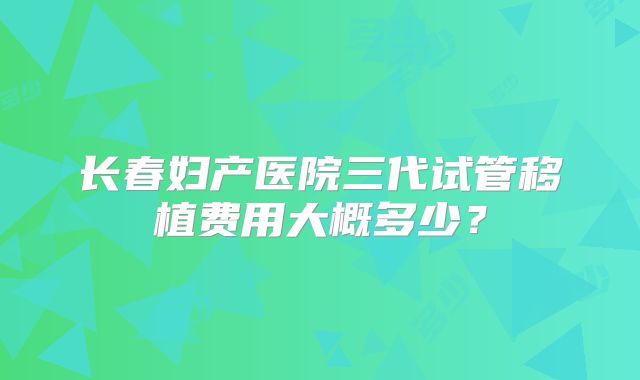长春妇产医院三代试管移植费用大概多少？