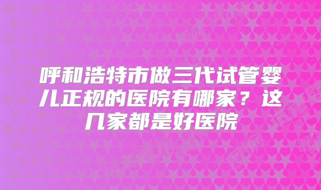 呼和浩特市做三代试管婴儿正规的医院有哪家？这几家都是好医院