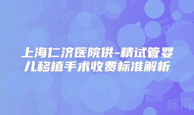 上海仁济医院供-精试管婴儿移植手术收费标准解析