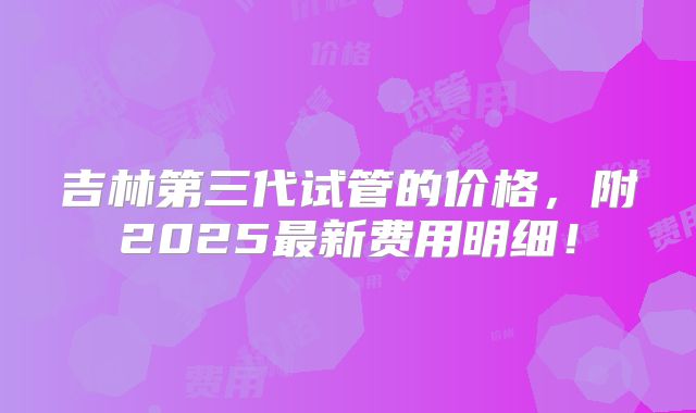吉林第三代试管的价格,附2025最新费用明细!